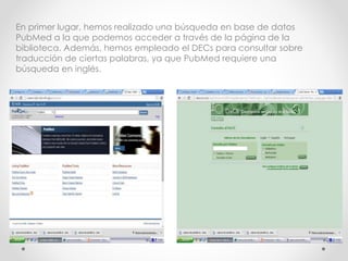 En primer lugar, hemos realizado una búsqueda en base de datos
PubMed a la que podemos acceder a través de la página de la
biblioteca. Además, hemos empleado el DECs para consultar sobre
traducción de ciertas palabras, ya que PubMed requiere una
búsqueda en inglés.
 