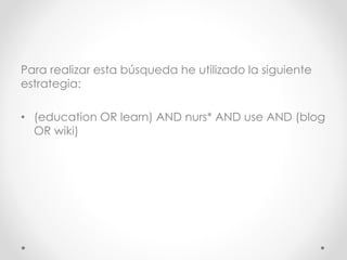 Para realizar esta búsqueda he utilizado la siguiente
estrategia:
• (education OR learn) AND nurs* AND use AND (blog
OR wiki)
 