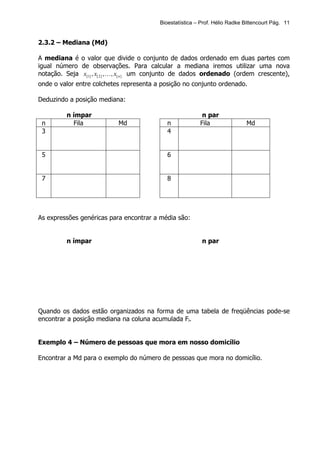 Bioestatística – Prof. Hélio Radke Bittencourt Pág. 11


2.3.2 – Mediana (Md)

A mediana é o valor que divide o conjunto de dados ordenado em duas partes com
igual número de observações. Para calcular a mediana iremos utilizar uma nova
notação. Seja x[1] , x[ 2 ] , K, x[ n ] um conjunto de dados ordenado (ordem crescente),
onde o valor entre colchetes representa a posição no conjunto ordenado.

Deduzindo a posição mediana:

         n ímpar                                           n par
 n         Fila             Md               n            Fila                Md
 3                                           4


 5                                           6


 7                                           8




As expressões genéricas para encontrar a média são:


         n ímpar                                           n par




Quando os dados estão organizados na forma de uma tabela de freqüências pode-se
encontrar a posição mediana na coluna acumulada Fi.


Exemplo 4 – Número de pessoas que mora em nosso domicílio

Encontrar a Md para o exemplo do número de pessoas que mora no domicílio.
 
