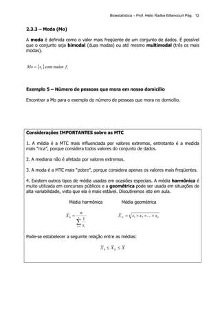 Bioestatística – Prof. Hélio Radke Bittencourt Pág. 12


2.3.3 – Moda (Mo)

A moda é definida como o valor mais freqüente de um conjunto de dados. É possível
que o conjunto seja bimodal (duas modas) ou até mesmo multimodal (três os mais
modas).


Mo = {xi } com maior f i




Exemplo 5 – Número de pessoas que mora em nosso domicílio

Encontrar a Mo para o exemplo do número de pessoas que mora no domicílio.




Considerações IMPORTANTES sobre as MTC

1. A média é a MTC mais influenciada por valores extremos, entretanto é a medida
mais “rica”, porque considera todos valores do conjunto de dados.

2. A mediana não é afetada por valores extremos.

3. A moda é a MTC mais “pobre”, porque considera apenas os valores mais freqüentes.

4. Existem outros tipos de média usadas em ocasiões especiais. A média harmônica é
muito utilizada em concursos públicos e a geométrica pode ser usada em situações de
alta variabilidade, visto que ela é mais estável. Discutiremos isto em aula.

                           Média harmônica          Média geométrica

                                   n
                      Xh =     n
                                                  X G = n x1 × x 2 × K × x n
                                   1
                              ∑x
                              i =1 i



Pode-se estabelecer a seguinte relação entre as médias:

                                         Xh ≤ XG ≤ X
 