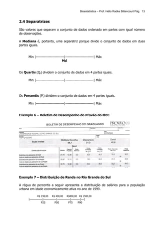 Bioestatística – Prof. Hélio Radke Bittencourt Pág. 13


2.4 Separatrizes

São valores que separam o conjunto de dados ordenado em partes com igual número
de observações.

A Mediana é, portanto, uma separatriz porque divide o conjunto de dados em duas
partes iguais.


      Min |------------------------|------------------------| Máx
                                 Md


Os Quartis (Qi) dividem o conjunto de dados em 4 partes iguais.

      Min |------------------------|------------------------| Máx



Os Percentis (Pi) dividem o conjunto de dados em 4 partes iguais.

      Min |------------------------|------------------------| Máx


Exemplo 6 – Boletim de Desempenho do Provão do MEC




Exemplo 7 – Distribuição de Renda no Rio Grande do Sul

A régua de percentis a seguir apresenta a distribuição de salários para a população
urbana em idade economicamente ativa no ano de 1999.

              R$ 238,00      R$ 400,00      R$800,00 R$ 1500,00
      |-------------|-------------|-------------|---------|---|
                  P25           P50           P75       P90
 