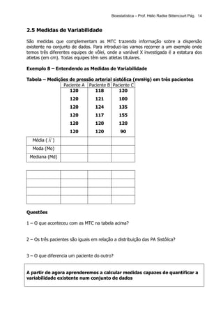 Bioestatística – Prof. Hélio Radke Bittencourt Pág. 14


2.5 Medidas de Variabilidade

São medidas que complementam as MTC trazendo informação sobre a dispersão
existente no conjunto de dados. Para introduzi-las vamos recorrer a um exemplo onde
temos três diferentes equipes de vôlei, onde a variável X investigada é a estatura dos
atletas (em cm). Todas equipes têm seis atletas titulares.

Exemplo 8 – Entendendo as Medidas de Variabilidade

Tabela – Medições de pressão arterial sistólica (mmHg) em três pacientes
               Paciente A Paciente B Paciente C
                  120        118         120
                      120          121         100
                      120          124         135
                      120          117         155
                      120          120         120
                      120          120          90
   Média ( X )
   Moda (Mo)
 Mediana (Md)




Questões

1 – O que aconteceu com as MTC na tabela acima?


2 – Os três pacientes são iguais em relação a distribuição das PA Sistólica?


3 – O que diferencia um paciente do outro?


A partir de agora aprenderemos a calcular medidas capazes de quantificar a
variabilidade existente num conjunto de dados
 