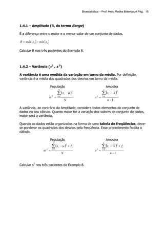 Bioestatística – Prof. Hélio Radke Bittencourt Pág. 15




1.4.1 – Amplitude (R, do termo Range)

É a diferença entre o maior e o menor valor de um conjunto de dados.

R = máx{xi } − mín{xi }

Calcular R nos três pacientes do Exemplo 8.



1.4.2 – Variância (σ2 , s 2)

A variância é uma medida da variação em torno da média. Por definição,
variância é a média dos quadrados dos desvios em torno da média.

                          População                                                 Amostra

                                                                             ∑ (x        − X)
                                  N                                           n

                                  ∑ (x           − µ)
                                                        2                                       2
                                             i                                       i
                      σ2 =        i =1
                                                                      s2 =   i =1

                                             N                                      n −1

A variância, ao contrário da Amplitude, considera todos elementos do conjunto de
dados no seu cálculo. Quanto maior for a variação dos valores do conjunto de dados,
maior será a variância.

Quando os dados estão organizados na forma de uma tabela de freqüências, deve-
se ponderar os quadrados dos desvios pela freqüência. Esse procedimento facilita o
cálculo.

                          População                                                 Amostra

                                                                             ∑ (x        − X ) × fi
                            k                                                 k

                          ∑ (x        − µ ) × fi
                                                 2                                              2
                                  i                                                  i
                  σ2 =     i =1
                                                                      s2 =   i =1

                                         N                                               n −1


Calcular s2 nos três pacientes do Exemplo 8.
 