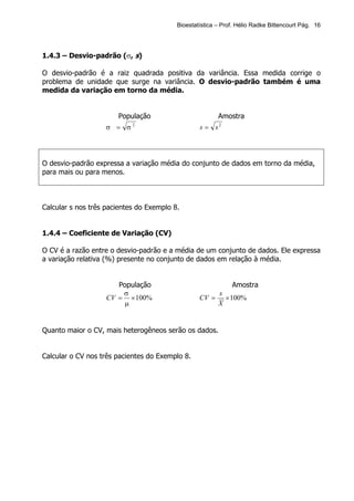 Bioestatística – Prof. Hélio Radke Bittencourt Pág. 16




1.4.3 – Desvio-padrão (σ, s)

O desvio-padrão é a raiz quadrada positiva da variância. Essa medida corrige o
problema de unidade que surge na variância. O desvio-padrão também é uma
medida da variação em torno da média.


                       População                         Amostra
                   σ = σ2                         s = s2




O desvio-padrão expressa a variação média do conjunto de dados em torno da média,
para mais ou para menos.



Calcular s nos três pacientes do Exemplo 8.


1.4.4 – Coeficiente de Variação (CV)

O CV é a razão entre o desvio-padrão e a média de um conjunto de dados. Ele expressa
a variação relativa (%) presente no conjunto de dados em relação à média.


                       População                              Amostra
                        σ                                s
                    CV = × 100%                   CV =     × 100%
                         µ                               X


Quanto maior o CV, mais heterogêneos serão os dados.


Calcular o CV nos três pacientes do Exemplo 8.
 
