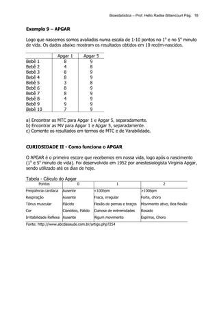 Bioestatística – Prof. Hélio Radke Bittencourt Pág. 18


Exemplo 9 – APGAR

Logo que nascemos somos avaliados numa escala de 1-10 pontos no 1o e no 5o minuto
de vida. Os dados abaixo mostram os resultados obtidos em 10 recém-nascidos.

                   Apgar 1           Apgar 5
Bebê   1              8                 9
Bebê   2              4                 8
Bebê   3              8                 9
Bebê   4              8                 9
Bebê   5              3                 8
Bebê   6              8                 9
Bebê   7              8                 9
Bebê   8              4                 9
Bebê   9              9                 9
Bebê   10             7                 9

a) Encontrar as MTC para Apgar 1 e Apgar 5, separadamente.
b) Encontrar as MV para Apgar 1 e Apgar 5, separadamente.
c) Comente os resultados em termos de MTC e de Varabilidade.


CURIOSIDADE II - Como funciona o APGAR

O APGAR é o primeiro escore que recebemos em nossa vida, logo após o nascimento
(1o e 5o minuto de vida). Foi desenvolvido em 1952 por anestesiologista Virginia Apgar,
sendo utilizado até os dias de hoje.

Tabela - Cálculo do Apgar
       Pontos                    0                      1                             2
Freqüência cardíaca   Ausente             <100bpm                      >100bpm
Respiração            Ausente             Fraca, irregular             Forte, choro
Tônus muscular        Flácido             Flexão de pernas e braços    Movimento ativo, Boa flexão
Cor                   Cianótico, Pálido   Cianose de extremidades      Rosado
Irritabilidade Reflexa Ausente            Algum movimento              Espirros, Choro
Fonte: http://www.abcdasaude.com.br/artigo.php?254
 