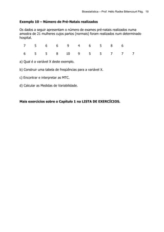Bioestatística – Prof. Hélio Radke Bittencourt Pág. 19


Exemplo 10 – Número de Pré-Natais realizados

Os dados a seguir apresentam o número de exames pré-natais realizados numa
amostra de 21 mulheres cujos partos (normais) foram realizados num determinado
hospital.

  7       5      6       6      9          4        6        5        8        6

  6       5      5       8      10         9        5        5        7        7       7

a) Qual é a variável X deste exemplo.

b) Construir uma tabela de freqüências para a variável X.

c) Encontrar e interpretar as MTC.

d) Calcular as Medidas de Variabilidade.



Mais exercícios sobre o Capítulo 1 na LISTA DE EXERCÍCIOS.
 