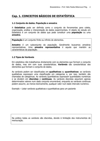 Bioestatística – Prof. Hélio Radke Bittencourt Pág.   2




Cap. 1. CONCEITOS BÁSICOS DE ESTATÍSTICA

1.1 Conjunto de dados. População e amostra

A Estatística pode ser definida como o conjunto de ferramentas para coleta,
organização, análise e interpretação de dados experimentais. O objeto de estudo em
Estatística é um conjunto de dados que pode constituir uma população ou uma
amostra.

População é um conjunto finito ou infinito de elementos.

Amostra é um subconjunto da população. Geralmente buscamos amostras
representativas. Uma amostra representativa é aquela que mantém as
características da população.


1.2 Tipos de Variáveis

Em estatística não trabalhamos diretamente com os elementos que formam o conjunto
de dados, mas sim com suas características. Variáveis são características dos
elementos que formam o conjunto de dados.

As variáveis podem ser classificadas em qualitativas ou quantitativas: as variáveis
qualitativas expressam uma classificação em categorias e, por isso, também são
chamadas de categóricas. As variáveis quantitativas expressam quantidades numéricas
e se dividem em discretas e contínuas. As variáveis discretas assumem apenas
determinados valores num dado conjunto enumerável, enquanto as variáveis contínuas
podem assumir, ao menos teoricamente, qualquer valor num dado intervalo numérico.

Exemplo – Listar variáveis qualitativas e quantitativas para um paciente




Na prática todas as variáveis são discretas, devido à limitação dos instrumentos de
mensuração.
 