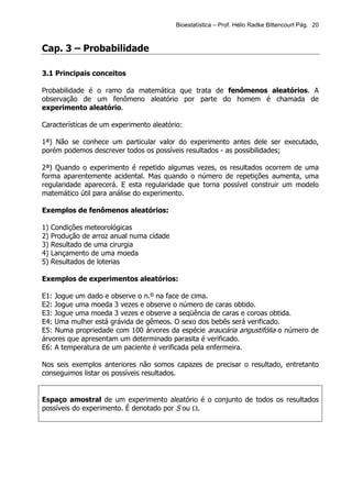 Bioestatística – Prof. Hélio Radke Bittencourt Pág. 20



Cap. 3 – Probabilidade

3.1 Principais conceitos

Probabilidade é o ramo da matemática que trata de fenômenos aleatórios. A
observação de um fenômeno aleatório por parte do homem é chamada de
experimento aleatório.

Características de um experimento aleatório:

1ª) Não se conhece um particular valor do experimento antes dele ser executado,
porém podemos descrever todos os possíveis resultados - as possibilidades;

2ª) Quando o experimento é repetido algumas vezes, os resultados ocorrem de uma
forma aparentemente acidental. Mas quando o número de repetições aumenta, uma
regularidade aparecerá. E esta regularidade que torna possível construir um modelo
matemático útil para análise do experimento.

Exemplos de fenômenos aleatórios:

1)   Condições meteorológicas
2)   Produção de arroz anual numa cidade
3)   Resultado de uma cirurgia
4)   Lançamento de uma moeda
5)   Resultados de loterias

Exemplos de experimentos aleatórios:

E1: Jogue um dado e observe o n.º na face de cima.
E2: Jogue uma moeda 3 vezes e observe o número de caras obtido.
E3: Jogue uma moeda 3 vezes e observe a seqüência de caras e coroas obtida.
E4: Uma mulher está grávida de gêmeos. O sexo dos bebês será verificado.
E5: Numa propriedade com 100 árvores da espécie araucária angustifólia o número de
árvores que apresentam um determinado parasita é verificado.
E6: A temperatura de um paciente é verificada pela enfermeira.

Nos seis exemplos anteriores não somos capazes de precisar o resultado, entretanto
conseguimos listar os possíveis resultados.


Espaço amostral de um experimento aleatório é o conjunto de todos os resultados
possíveis do experimento. É denotado por S ou Ω.
 