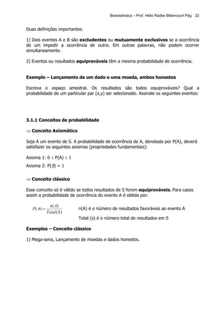 Bioestatística – Prof. Hélio Radke Bittencourt Pág. 22


Duas definições importantes:

1) Dois eventos A e B são excludentes ou mutuamente exclusivos se a ocorrência
de um impedir a ocorrência de outro. Em outras palavras, não podem ocorrer
simultaneamente.

2) Eventos ou resultados equiprováveis têm a mesma probabilidade de ocorrência.


Exemplo – Lançamento de um dado e uma moeda, ambos honestos

Escreva o espaço amostral. Os resultados são todos equiprováveis? Qual a
probabilidade de um particular par (x,y) ser selecionado. Assinale os seguintes eventos:




3.1.1 Conceitos de probabilidade

⇒ Conceito Axiomático

Seja A um evento de S. A probabilidade de ocorrência de A, denotada por P(A), deverá
satisfazer os seguintes axiomas (propriedades fundamentais):

Axioma 1: 0 ≤ P(A) ≤ 1
Axioma 2: P(S) = 1


⇒ Conceito clássico

Esse conceito só é válido se todos resultados de S forem equiprováveis. Para casos
assim a probabilidade de ocorrência do evento A é obtida por:

                n( A)
   P ( A) =                 n(A) é o número de resultados favoráveis ao evento A
              Total ( S )
                            Total (s) é o número total de resultados em S

Exemplos – Conceito clássico

1) Mega-sena, Lançamento de moedas e dados honestos.
 