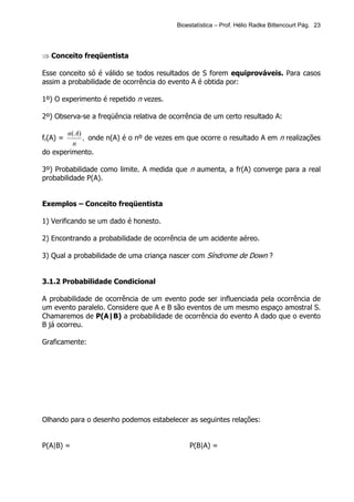 Bioestatística – Prof. Hélio Radke Bittencourt Pág. 23




⇒ Conceito freqüentista

Esse conceito só é válido se todos resultados de S forem equiprováveis. Para casos
assim a probabilidade de ocorrência do evento A é obtida por:

1º) O experimento é repetido n vezes.

2º) Observa-se a freqüência relativa de ocorrência de um certo resultado A:

       n( A)
fr(A) =      , onde n(A) é o nº de vezes em que ocorre o resultado A em n realizações
         n
do experimento.

3º) Probabilidade como limite. A medida que n aumenta, a fr(A) converge para a real
probabilidade P(A).


Exemplos – Conceito freqüentista

1) Verificando se um dado é honesto.

2) Encontrando a probabilidade de ocorrência de um acidente aéreo.

3) Qual a probabilidade de uma criança nascer com Síndrome de Down ?


3.1.2 Probabilidade Condicional

A probabilidade de ocorrência de um evento pode ser influenciada pela ocorrência de
um evento paralelo. Considere que A e B são eventos de um mesmo espaço amostral S.
Chamaremos de P(A|B) a probabilidade de ocorrência do evento A dado que o evento
B já ocorreu.

Graficamente:




Olhando para o desenho podemos estabelecer as seguintes relações:


P(A|B) =                                      P(B|A) =
 