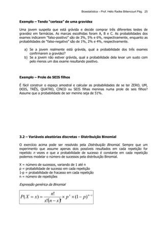 Bioestatística – Prof. Hélio Radke Bittencourt Pág. 25


Exemplo – Tendo “certeza” de uma gravidez

Uma jovem suspeita que está grávida e decide comprar três diferentes testes de
gravidez em farmácias. As marcas escolhidas foram A, B e C. As probabilidades dos
exames indicarem “falso-positivo” são de 3%, 5% e 6%, respectivamente, enquanto as
probabilidades de “falso-negativo” são de 1%, 2% e 4%, respectivamente.

   a) Se a jovem realmente está grávida, qual a probabilidade dos três exames
      confirmarem a gravidez?
   b) Se a jovem não estiver grávida, qual a probabilidade dela levar um susto com
      pelo menos um dos exame resultando positivo.



Exemplo – Prole de SEIS filhos

É fácil construir o espaço amostral e calcular as probabilidades de se ter ZERO, UM,
DOIS, TRÊS, QUATRO, CINCO ou SEIS filhas meninas numa prole de seis filhos?
Assume que a probabilidade de ser menino seja de 51%.




3.2 – Variáveis aleatórias discretas – Distribuição Binomial

O exercício acima pode ser resolvido pela Distribuição Binomial. Sempre que um
experimento que assume apenas dois possíveis resultados em cada repetição for
repetido n vezes e que a probabilidade de sucesso é constante em cada repetição
podemos modelar o número de sucessos pela distribuição Binomial.

X = número de sucessos, variando de 1 até n
p = probabilidade de sucesso em cada repetição
1-p = probabilidade de fracasso em cada repetição
n = número de repetições

Expressão genérica da Binomial

                    n!
P( X = x) =                 × p x × (1 − p) n − x
                x!(n − x )!
 