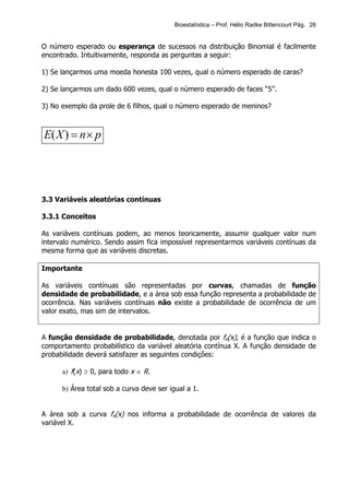 Bioestatística – Prof. Hélio Radke Bittencourt Pág. 26


O número esperado ou esperança de sucessos na distribuição Binomial é facilmente
encontrado. Intuitivamente, responda as perguntas a seguir:

1) Se lançarmos uma moeda honesta 100 vezes, qual o número esperado de caras?

2) Se lançarmos um dado 600 vezes, qual o número esperado de faces “5”.

3) No exemplo da prole de 6 filhos, qual o número esperado de meninos?



E( X ) = n × p




3.3 Variáveis aleatórias contínuas

3.3.1 Conceitos

As variáveis contínuas podem, ao menos teoricamente, assumir qualquer valor num
intervalo numérico. Sendo assim fica impossível representarmos variáveis contínuas da
mesma forma que as variáveis discretas.

Importante

As variáveis contínuas são representadas por curvas, chamadas de função
densidade de probabilidade, e a área sob essa função representa a probabilidade de
ocorrência. Nas variáveis contínuas não existe a probabilidade de ocorrência de um
valor exato, mas sim de intervalos.


A função densidade de probabilidade, denotada por fx(x), é a função que indica o
comportamento probabilístico da variável aleatória contínua X. A função densidade de
probabilidade deverá satisfazer as seguintes condições:

      a) f(x) ≥ 0, para todo x ∈ R.

      b) Área total sob a curva deve ser igual a 1.


A área sob a curva fx(x) nos informa a probabilidade de ocorrência de valores da
variável X.
 