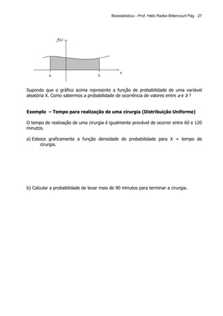 Bioestatística – Prof. Hélio Radke Bittencourt Pág. 27




Supondo que o gráfico acima represente a função de probabilidade de uma variável
aleatória X. Como sabermos a probabilidade de ocorrência de valores entre a e b ?


Exemplo – Tempo para realização de uma cirurgia (Distribuição Uniforme)

O tempo de realização de uma cirurgia é igualmente provável de ocorrer entre 60 e 120
minutos.

a) Esboce graficamente a função densidade de probabilidade para X = tempo de
      cirurgia.




b) Calcular a probabilidade de levar mais de 90 minutos para terminar a cirurgia.
 