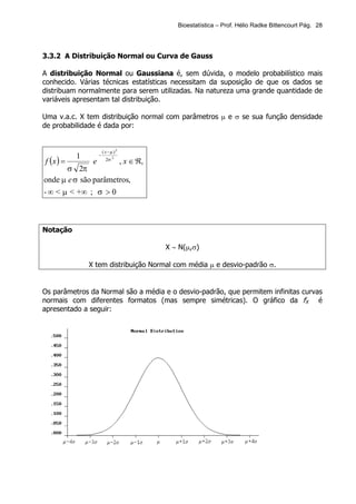 Bioestatística – Prof. Hélio Radke Bittencourt Pág. 28




3.3.2 A Distribuição Normal ou Curva de Gauss

A distribuição Normal ou Gaussiana é, sem dúvida, o modelo probabilístico mais
conhecido. Várias técnicas estatísticas necessitam da suposição de que os dados se
distribuam normalmente para serem utilizadas. Na natureza uma grande quantidade de
variáveis apresentam tal distribuição.

Uma v.a.c. X tem distribuição normal com parâmetros µ e σ se sua função densidade
de probabilidade é dada por:


                        ( x−µ )2
           1        −
f (x ) =        e     , x ∈ ℜ,
                         2σ 2

       σ 2π
onde µ e σ são parâmetros,
- ∞ < µ < +∞ ; σ > 0



Notação

                                     X ∼ N(µ,σ)

               X tem distribuição Normal com média µ e desvio-padrão σ.


Os parâmetros da Normal são a média e o desvio-padrão, que permitem infinitas curvas
normais com diferentes formatos (mas sempre simétricas). O gráfico da fX é
apresentado a seguir:
 