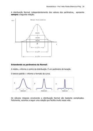 Bioestatística – Prof. Hélio Radke Bittencourt Pág. 29


A distribuição Normal, independentemente dos valores dos parâmetros,                                                    apresenta
sempre a seguinte relação:




Entendendo os parâmetros da Normal:

A média µ informa o centro da distribuição. É um parâmetro de locação.

O desvio-padrão σ informa o formato da curva.
   f(x)




                                           f(x)




                                                                                f(x)




          -10   -5        0       5   10          -10        0           10            -10   -5        0       5   10
                     Valores de X                       Valores de X                              Valores de X




Os cálculos integrais envolvendo a distribuição Normal são bastante complicados.
Felizmente, veremos a seguir uma relação que facilita muito nossa vida.
 