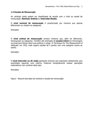 Bioestatística – Prof. Hélio Radke Bittencourt Pág.   3


1.3 Escalas de Mensuração

As variáveis ainda podem ser classificadas de acordo com o nível ou escala de
mensuração: Nominal, Ordinal ou Intervalar/Razão.

O nível nominal de mensuração é caracterizado por números que apenas
diferenciam ou rotulam as categorias.

Exemplos:



O nível ordinal de mensuração envolve números que, além de diferenciar,
hierarquizam as categorias. Também são chamadas de escalas Likert em homenagem
ao americano Rensis Likert que publicou o artigo "A Technique For The Measurement of
Attitudes" em 1932, onde sugeriu escalas de 5 pontos com uma categoria neutra ao
centro.

Exemplos:



O nível intervalar ou de razão apresenta números que expressam diretamente uma
quantidade seguindo uma métrica. Podemos tranqüilamente realizar operações
matemáticas com variáveis deste tipo.

Exemplos:



Figura – Resumo dos tipos de variáveis e escalas de mensuração
 