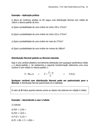 Bioestatística – Prof. Hélio Radke Bittencourt Pág. 30




Exemplo – Aplicação prática

A altura de mulheres adultas no RS segue uma distribuição Normal com média de
165cm e desvio-padrão de 6cm.

a) Qual a probabilidade de uma mulher ter entre 159 e 171cm?


b) Qual a probabilidade de uma mulher ter entre 153 e 177cm?


c) Qual a probabilidade de uma mulher ter mais de 177cm?


d) Qual a probabilidade de uma mulher ter menos de 180cm?



Distribuição Normal-padrão ou Normal reduzida

Seja X uma variável aleatória normalmente distribuída com quaisquer parâmetros média
µ e desvio-padrão σ. Se realizarmos a seguinte transformação obteremos uma nova
variável Z com média 0 e desvio-padrão 1:

                                        X −µ
              X ∼ N(µ,σ)    →      Z=                      →        Z (0,1)
                                         σ

Qualquer variável com distribuição Normal pode ser padronizada para a
Normal. A distribuição Normal padronizada (Z) é tabelada.


O valor de Z indica quantos desvios acima ou abaixo nós estamos em relação à média.



Exemplo – Aprendendo a usar a tabela

1) Calcule:

a) P(Z < 1,24) =
b) P(Z < 1,67) =
c) P (Z > 2,12) =
d) P( -1,96 < Z < 1,96) =
 