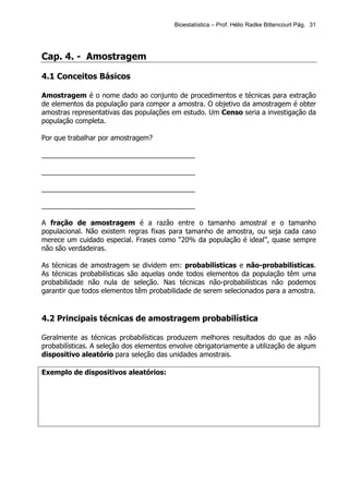 Bioestatística – Prof. Hélio Radke Bittencourt Pág. 31




Cap. 4. - Amostragem

4.1 Conceitos Básicos

Amostragem é o nome dado ao conjunto de procedimentos e técnicas para extração
de elementos da população para compor a amostra. O objetivo da amostragem é obter
amostras representativas das populações em estudo. Um Censo seria a investigação da
população completa.

Por que trabalhar por amostragem?

________________________________________

________________________________________

________________________________________

________________________________________

A fração de amostragem é a razão entre o tamanho amostral e o tamanho
populacional. Não existem regras fixas para tamanho de amostra, ou seja cada caso
merece um cuidado especial. Frases como “20% da população é ideal”, quase sempre
não são verdadeiras.

As técnicas de amostragem se dividem em: probabilísticas e não-probabilísticas.
As técnicas probabilísticas são aquelas onde todos elementos da população têm uma
probabilidade não nula de seleção. Nas técnicas não-probabilísticas não podemos
garantir que todos elementos têm probabilidade de serem selecionados para a amostra.


4.2 Principais técnicas de amostragem probabilística

Geralmente as técnicas probabilísticas produzem melhores resultados do que as não
probabilísticas. A seleção dos elementos envolve obrigatoriamente a utilização de algum
dispositivo aleatório para seleção das unidades amostrais.

Exemplo de dispositivos aleatórios:
 