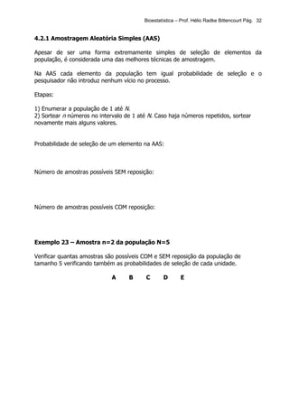 Bioestatística – Prof. Hélio Radke Bittencourt Pág. 32


4.2.1 Amostragem Aleatória Simples (AAS)

Apesar de ser uma forma extremamente simples de seleção de elementos da
população, é considerada uma das melhores técnicas de amostragem.

Na AAS cada elemento da população tem igual probabilidade de seleção e o
pesquisador não introduz nenhum vício no processo.

Etapas:

1) Enumerar a população de 1 até N.
2) Sortear n números no intervalo de 1 até N. Caso haja números repetidos, sortear
novamente mais alguns valores.


Probabilidade de seleção de um elemento na AAS:



Número de amostras possíveis SEM reposição:




Número de amostras possíveis COM reposição:




Exemplo 23 – Amostra n=2 da população N=5

Verificar quantas amostras são possíveis COM e SEM reposição da população de
tamanho 5 verificando também as probabilidades de seleção de cada unidade.

                             A     B      C      D       E
 