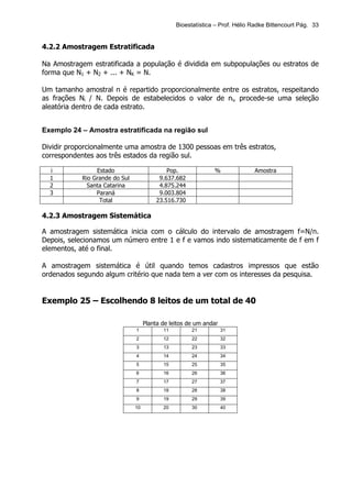 Bioestatística – Prof. Hélio Radke Bittencourt Pág. 33


4.2.2 Amostragem Estratificada

Na Amostragem estratificada a população é dividida em subpopulações ou estratos de
forma que N1 + N2 + ... + NK = N.

Um tamanho amostral n é repartido proporcionalmente entre os estratos, respeitando
as frações Ni / N. Depois de estabelecidos o valor de ni, procede-se uma seleção
aleatória dentro de cada estrato.


Exemplo 24 – Amostra estratificada na região sul

Dividir proporcionalmente uma amostra de 1300 pessoas em três estratos,
correspondentes aos três estados da região sul.

  i              Estado                       Pop.             %              Amostra
  1         Rio Grande do Sul              9.637.682
  2           Santa Catarina               4.875.244
  3              Paraná                    9.003.804
                  Total                   23.516.730

4.2.3 Amostragem Sistemática

A amostragem sistemática inicia com o cálculo do intervalo de amostragem f=N/n.
Depois, selecionamos um número entre 1 e f e vamos indo sistematicamente de f em f
elementos, até o final.

A amostragem sistemática é útil quando temos cadastros impressos que estão
ordenados segundo algum critério que nada tem a ver com os interesses da pesquisa.


Exemplo 25 – Escolhendo 8 leitos de um total de 40

                                     Planta de leitos de um andar
                                1           11         21           31
                                2           12         22           32
                                3           13         23           33
                                4           14         24           34
                                5           15         25           35
                                6           16         26           36
                                7           17         27           37
                                8           18         28           38
                                9           19         29           39
                                10          20         30           40
 