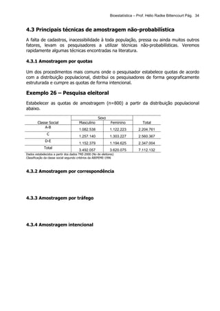 Bioestatística – Prof. Hélio Radke Bittencourt Pág. 34


4.3 Principais técnicas de amostragem não-probabilística
A falta de cadastros, inacessibilidade à toda população, pressa ou ainda muitos outros
fatores, levam os pesquisadores a utilizar técnicas não-probabilísticas. Veremos
rapidamente algumas técnicas encontradas na literatura.

4.3.1 Amostragem por quotas

Um dos procedimentos mais comuns onde o pesquisador estabelece quotas de acordo
com a distribuição populacional, distribui os pesquisadores de forma geograficamente
estruturada e cumpre as quotas de forma intencional.

Exemplo 26 – Pesquisa eleitoral
Estabelecer as quotas de amostragem (n=800) a partir da distribuição populacional
abaixo.

                                                     Sexo
        Classe Social                  Masculino              Feminino           Total
             A-B
                                       1.082.538              1.122.223        2.204.761
               C
                                       1.257.140              1.303.227        2.560.367
              D-E
                                       1.152.379              1.194.625        2.347.004
             Total
                                       3.492.057              3.620.075        7.112.132
Dados estabelecidos a partir dos dados TRE-2000 (No de eleitores)
Classificação da classe social segundo critérios da ABIPEME-1996



4.3.2 Amostragem por correspondência




4.3.3 Amostragem por tráfego




4.3.4 Amostragem intencional
 