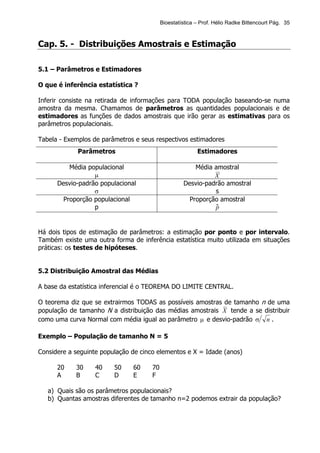 Bioestatística – Prof. Hélio Radke Bittencourt Pág. 35



Cap. 5. - Distribuições Amostrais e Estimação

5.1 – Parâmetros e Estimadores

O que é inferência estatística ?

Inferir consiste na retirada de informações para TODA população baseando-se numa
amostra da mesma. Chamamos de parâmetros as quantidades populacionais e de
estimadores as funções de dados amostrais que irão gerar as estimativas para os
parâmetros populacionais.

Tabela - Exemplos de parâmetros e seus respectivos estimadores
             Parâmetros                                   Estimadores

          Média populacional                            Média amostral
                  µ                                           X
      Desvio-padrão populacional                    Desvio-padrão amostral
                  σ                                           s
        Proporção populacional                        Proporção amostral
                  p                                           pˆ


Há dois tipos de estimação de parâmetros: a estimação por ponto e por intervalo.
Também existe uma outra forma de inferência estatística muito utilizada em situações
práticas: os testes de hipóteses.


5.2 Distribuição Amostral das Médias

A base da estatística inferencial é o TEOREMA DO LIMITE CENTRAL.

O teorema diz que se extrairmos TODAS as possíveis amostras de tamanho n de uma
população de tamanho N a distribuição das médias amostrais X tende a se distribuir
como uma curva Normal com média igual ao parâmetro µ e desvio-padrão σ n .

Exemplo – População de tamanho N = 5

Considere a seguinte população de cinco elementos e X = Idade (anos)

      20    30     40    50    60     70
      A     B      C     D     E      F

   a) Quais são os parâmetros populacionais?
   b) Quantas amostras diferentes de tamanho n=2 podemos extrair da população?
 