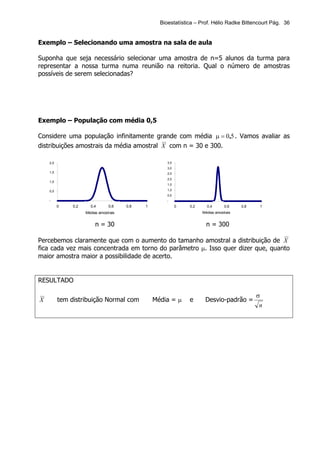 Bioestatística – Prof. Hélio Radke Bittencourt Pág. 36


Exemplo – Selecionando uma amostra na sala de aula

Suponha que seja necessário selecionar uma amostra de n=5 alunos da turma para
representar a nossa turma numa reunião na reitoria. Qual o número de amostras
possíveis de serem selecionadas?




Exemplo – População com média 0,5

Considere uma população infinitamente grande com média µ = 0,5 . Vamos avaliar as
distribuições amostrais da média amostral X com n = 30 e 300.

    2,0                                                3,5
                                                       3,0
    1,5                                                2,5
                                                       2,0
    1,0
                                                       1,5

    0,5                                                1,0
                                                       0,5
    -                                                  -
          0    0,2     0,4       0,6    0,8   1              0   0,2     0,4       0,6    0,8    1
                     Médias amostrais                                  Médias amostrais


                          n = 30                                         n = 300

Percebemos claramente que com o aumento do tamanho amostral a distribuição de X
fica cada vez mais concentrada em torno do parâmetro µ. Isso quer dizer que, quanto
maior amostra maior a possibilidade de acerto.


RESULTADO

                                                                                                σ
X         tem distribuição Normal com             Média = µ      e      Desvio-padrão =
                                                                                                 n
 