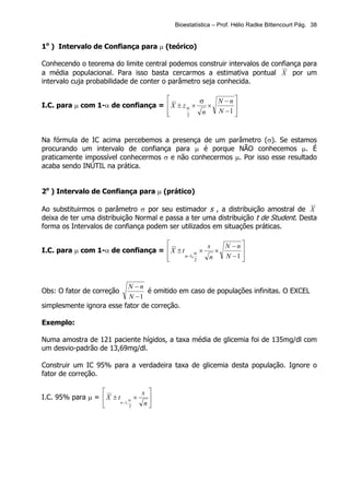 Bioestatística – Prof. Hélio Radke Bittencourt Pág. 38


1o ) Intervalo de Confiança para µ (teórico)

Conhecendo o teorema do limite central podemos construir intervalos de confiança para
a média populacional. Para isso basta cercarmos a estimativa pontual X por um
intervalo cuja probabilidade de conter o parâmetro seja conhecida.

                                              σ    N −n
I.C. para µ com 1-α de confiança =  X ± z α ×    ×      
                                   
                                          2    n   N −1 
                                                         


Na fórmula de IC acima percebemos a presença de um parâmetro (σ). Se estamos
procurando um intervalo de confiança para µ é porque NÃO conhecemos µ. É
praticamente impossível conhecermos σ e não conhecermos µ. Por isso esse resultado
acaba sendo INÚTIL na prática.


2o ) Intervalo de Confiança para µ (prático)

Ao substituirmos o parâmetro σ por seu estimador s , a distribuição amostral de X
deixa de ter uma distribuição Normal e passa a ter uma distribuição t de Student. Desta
forma os Intervalos de confiança podem ser utilizados em situações práticas.

                                                 s    N −n
I.C. para µ com 1-α de confiança =  X ± t α ×       ×      
                                   
                                   
                                          n −1,
                                                2  n   N −1 
                                                            


                          N −n
Obs: O fator de correção         é omitido em caso de populações infinitas. O EXCEL
                           N −1
simplesmente ignora esse fator de correção.

Exemplo:

Numa amostra de 121 paciente hígidos, a taxa média de glicemia foi de 135mg/dl com
um desvio-padrão de 13,69mg/dl.

Construir um IC 95% para a verdadeira taxa de glicemia desta população. Ignore o
fator de correção.

                                s 
I.C. 95% para µ =  X ± t α ×      
                        n −1,
                               2  n
 