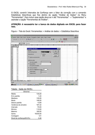 Bioestatística – Prof. Hélio Radke Bittencourt Pág. 39


O EXCEL constrói Intervalos de Confiança sem o fator de correção com o comando
Estatísticas Descritivas que fica dentro da opção “Análise de Dados” no Menu
“Ferramentas”. Para incluir essa opção deve-se ir até “Ferramentas” → “Suplementos” e
assinalar a opção “Ferramentas de Análise”.

ATENÇÃO: é necessário ter o banco de dados digitado em EXCEL para fazer
isso.

Figura – Tela do Excel: Ferramentas > Análise de dados > Estatística Descritiva




Tabela - Saída do EXCEL:
               Glicemia
Média                         135,00
Erro padrão                     1,24
Mediana                       135,00
Modo                          146,00
Desvio padrão                  13,69
Variância da amostra          187,32
Intervalo                      70,00
Mínimo                        110,00
Máximo                        180,00
Soma                        16335,00
Contagem                         121
Nível de confiança(95,0%)       2,46
 