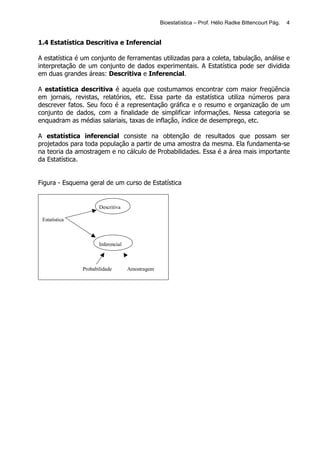 Bioestatística – Prof. Hélio Radke Bittencourt Pág.   4


1.4 Estatística Descritiva e Inferencial

A estatística é um conjunto de ferramentas utilizadas para a coleta, tabulação, análise e
interpretação de um conjunto de dados experimentais. A Estatística pode ser dividida
em duas grandes áreas: Descritiva e Inferencial.

A estatística descritiva é aquela que costumamos encontrar com maior freqüência
em jornais, revistas, relatórios, etc. Essa parte da estatística utiliza números para
descrever fatos. Seu foco é a representação gráfica e o resumo e organização de um
conjunto de dados, com a finalidade de simplificar informações. Nessa categoria se
enquadram as médias salariais, taxas de inflação, índice de desemprego, etc.

A estatística inferencial consiste na obtenção de resultados que possam ser
projetados para toda população a partir de uma amostra da mesma. Ela fundamenta-se
na teoria da amostragem e no cálculo de Probabilidades. Essa é a área mais importante
da Estatística.


Figura - Esquema geral de um curso de Estatística


                      Descritiva

 Estatística



                      Inferencial



               Probabilidade        Amostragem
 