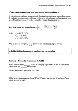Bioestatística – Prof. Hélio Radke Bittencourt Pág. 40




3o) Intervalo de Confiança para uma proporção populacional p

A estimativa pontual para uma proporção é dada diretamente pela proporção amostral.
É muito útil construirmos um intervalo em torno da estimativa pontual que possua uma
probabilidade conhecida de conter a verdadeira proporção populacional.


                                   )                   p × (1 − p )
                                                        ˆ        ˆ     N −n
I.C. para p com 1-α de confiança =  p ± z α ×                       ×      
                                   
                                          2
                                                             n         N −1 
                                                                            

onde   z 0,05 =1,645 (90%)
        z 0,025 = 1,96 (95%)
        z 0,005 = 2,576 (99%)

                                N −n
Obs: O fator de correção             é omitido em caso de populações infinitas.
                                N −1


O EXCEL NÃO faz intervalos de confiança para proporções.




Exemplo – Proporção de canhotos da PUCRS

Numa amostra de n=_______ alunos de uma população de N=30.000 de toda PUCRS,
verificamos que _______ são canhotos.

a) Qual a estimativa pontual de canhotos?



b) Construa intervalos de confiança 95% e 99% para a proporção de canhotos. Agora
use o fator de correção.
 