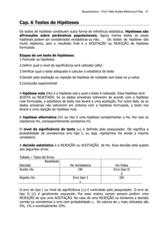 Bioestatística – Prof. Hélio Radke Bittencourt Pág. 41



Cap. 6 Testes de Hipóteses
Os testes de hipótese constituem outra forma de inferência estatística. Hipóteses são
afirmações sobre parâmetros populacionais. Agora iremos testar se essas
hipóteses podem ser consideradas verdadeiras ou não.      Os testes de hipótese são
muito objetivos, pois o resultado final é a ACEITAÇÃO ou REJEIÇÃO da hipótese
formulada.

Etapas de um teste de hipóteses:
1.Formular as hipóteses
2.Definir qual o nível de significância será utilizado (alfa)
3.Verificar qual o teste adequado e calcular a estatística de teste
4.Decidir pela aceitação ou rejeição da hipótese de nulidade com base no p-value.
5.Conclusão experimental


A hipótese nula (Ho) é a hipótese sob a qual a teste é realizado. Essa hipótese será
ACEITA ou REJEITADA. Se os dados amostrais estiverem de acordo com a hipótese
nula formulada, a estatística de teste nos levará a uma aceitação. Por outro lado, se os
dados amostrais não estiverem em sintonia com a hipótese formulada, o teste nos
levará a uma rejeição da hipótese nula.

A hipótese alternativa (H1 ou Ha) é uma hipótese complementar a Ho. Por isso se
rejeitamos Ho, conseqüentemente aceitamos H1.

O nível de significância do teste (α) é definido pelo pesquisador. Ele significa a
probabilidade de cometermos erro tipo I, ou seja, rejeitarmos Ho sendo a mesma
verdadeira.

A decisão estatística é a REJEIÇÃO ou ACEITAÇÃO de Ho. Essa decisão está sujeita
aos seguintes erros:

Tabela – Tipos de Erros
                Realidade
Decisão                              Ho Verdadeira                     Ho Falsa
Aceito Ho                                 OK                          Erro tipo II
                                                                           β
Rejeito Ho                             Erro tipo I                        OK
                                           α

O erro do tipo I ou nível de significância (α) é controlado pelo pesquisador. O erro do
tipo II (β) é geralmente esquecido. Por esse motivo vamos sempre preferir uma
REJEIÇÃO do que uma ACEITAÇÃO. No caso de uma REJEIÇÃO ou tomamos a decisão
correta ou cometemos o erro com probabilidade α. Os valores de α mais utilizados são
5%, 1% e eventualmente 10%.
 