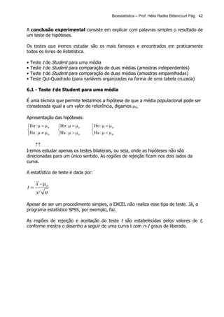 Bioestatística – Prof. Hélio Radke Bittencourt Pág. 42


A conclusão experimental consiste em explicar com palavras simples o resultado de
um teste de hipóteses.

Os testes que iremos estudar são os mais famosos e encontrados em praticamente
todos os livros de Estatística.

•   Teste   t de Student para uma média
•   Teste   t de Student para comparação de duas médias (amostras independentes)
•   Teste   t de Student para comparação de duas médias (amostras emparelhadas)
•   Teste   Qui-Quadrado (para variáveis organizadas na forma de uma tabela cruzada)

6.1 - Teste t de Student para uma média

É uma técnica que permite testarmos a hipótese de que a média populacional pode ser
considerada igual a um valor de referência, digamos µo.

Apresentação das hipóteses:
Ho : µ = µ o      Ho : µ = µ o   Ho : µ = µ o
                                 
Ha : µ ≠ µ o      Ha : µ > µ o   Ha : µ < µ o

    ↑↑
Iremos estudar apenas os testes bilaterais, ou seja, onde as hipóteses não são
direcionadas para um único sentido. As regiões de rejeição ficam nos dois lados da
curva.

A estatística de teste é dada por:

      x - µo
t=
      s/ n

Apesar de ser um procedimento simples, o EXCEL não realiza esse tipo de teste. Já, o
programa estatístico SPSS, por exemplo, faz.

As regiões de rejeição e aceitação do teste t são estabelecidas pelos valores de t,
conforme mostra o desenho a seguir de uma curva t com n-1 graus de liberade.
 