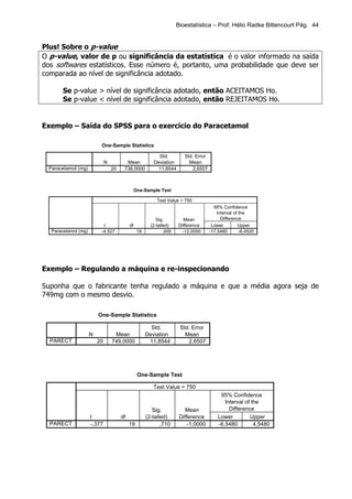 Bioestatística – Prof. Hélio Radke Bittencourt Pág. 44


Plus! Sobre o p-value
O p-value, valor de p ou significância da estatística é o valor informado na saída
dos softwares estatísticos. Esse número é, portanto, uma probabilidade que deve ser
comparada ao nível de significância adotado.

        Se p-value > nível de significância adotado, então ACEITAMOS Ho.
        Se p-value < nível de significância adotado, então REJEITAMOS Ho.


Exemplo – Saída do SPSS para o exercício do Paracetamol

                           One-Sample Statistics

                                                             Std.          Std. Error
                               N          Mean             Deviation         Mean
  Paracetamol (mg)                 20    738,0000           11,8544           2,6507



                                                  One-Sample Test

                                                             Test Value = 750
                                                                                          95% Confidence
                                                                                            Interval of the
                                                             Sig.         Mean                Difference
                            t                df           (2-tailed)    Difference       Lower         Upper
   Paracetamol (mg)        -4,527                  19            ,000     -12,0000      -17,5480        -6,4520




Exemplo – Regulando a máquina e re-inspecionando

Suponha que o fabricante tenha regulado a máquina e que a média agora seja de
749mg com o mesmo desvio.

                          One-Sample Statistics

                                                          Std.           Std. Error
                      N             Mean                Deviation          Mean
  PARECT                  20       749,0000              11,8544            2,6507




                                                   One-Sample Test

                                                           Test Value = 750
                                                                                             95% Confidence
                                                                                               Interval of the
                                                           Sig.            Mean                  Difference
                      t                 df              (2-tailed)       Difference         Lower         Upper
  PARECT              -,377                  19                ,710          -1,0000        -6,5480         4,5480
 