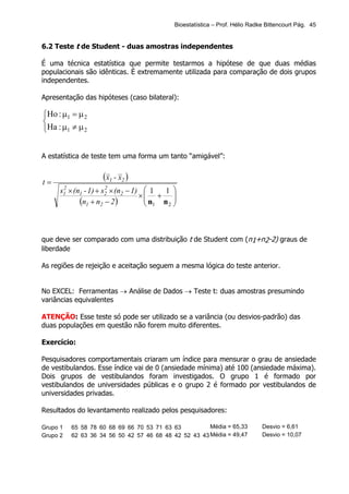 Bioestatística – Prof. Hélio Radke Bittencourt Pág. 45


6.2 Teste t de Student - duas amostras independentes

É uma técnica estatística que permite testarmos a hipótese de que duas médias
populacionais são idênticas. É extremamente utilizada para comparação de dois grupos
independentes.

Apresentação das hipóteses (caso bilateral):

Ho : µ1 = µ 2

Ha : µ1 ≠ µ 2


A estatística de teste tem uma forma um tanto “amigável”:


t=
                    (x1 - x2 )
      s1 × (n1 - 1) + s2 × (n2 − 1)  1
       2               2
                                        1 
                                   × + 
                                    n n 
             (n1 + n2 − 2 )          1  2




que deve ser comparado com uma distribuição t de Student com (n1+n2-2) graus de
liberdade

As regiões de rejeição e aceitação seguem a mesma lógica do teste anterior.


No EXCEL: Ferramentas → Análise de Dados → Teste t: duas amostras presumindo
variâncias equivalentes

ATENÇÃO: Esse teste só pode ser utilizado se a variância (ou desvios-padrão) das
duas populações em questão não forem muito diferentes.

Exercício:

Pesquisadores comportamentais criaram um índice para mensurar o grau de ansiedade
de vestibulandos. Esse índice vai de 0 (ansiedade mínima) até 100 (ansiedade máxima).
Dois grupos de vestibulandos foram investigados. O grupo 1 é formado por
vestibulandos de universidades públicas e o grupo 2 é formado por vestibulandos de
universidades privadas.

Resultados do levantamento realizado pelos pesquisadores:

Grupo 1   65 58 78 60 68 69 66 70 53 71 63 63          Média = 65,33        Desvio = 6,61
Grupo 2   62 63 36 34 56 50 42 57 46 68 48 42 52 43 43 Média = 49,47        Desvio = 10,07
 