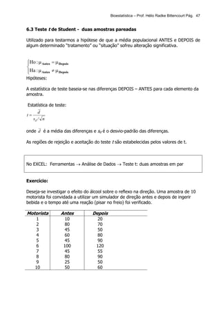 Bioestatística – Prof. Hélio Radke Bittencourt Pág. 47


6.3 Teste t de Student - duas amostras pareadas

Utilizado para testarmos a hipótese de que a média populacional ANTES e DEPOIS de
algum determinado “tratamento” ou “situação” sofreu alteração significativa.



Ho : µ Antes = µ Depois


Ha : µ Antes ≠ µ Depois

Hipóteses:

A estatística de teste baseia-se nas diferenças DEPOIS – ANTES para cada elemento da
amostra.

Estatística de teste:
        d
t=
     sd / n

onde d é a média das diferenças e sd é o desvio-padrão das diferenças.

As regiões de rejeição e aceitação do teste t são estabelecidas pelos valores de t.



No EXCEL: Ferramentas → Análise de Dados → Teste t: duas amostras em par


Exercício:

Deseja-se investigar o efeito do álcool sobre o reflexo na direção. Uma amostra de 10
motorista foi convidada a utilizar um simulador de direção antes e depois de ingerir
bebida e o tempo até uma reação (pisar no freio) foi verificado.

Motorista          Antes          Depois
    1               10              20
    2               80              70
    3               45              50
    4               60              80
    5               45              90
    6               100            120
    7               45              55
    8               80              90
    9               25              50
   10               50              60
 