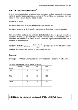 Bioestatística – Prof. Hélio Radke Bittencourt Pág. 49


6.4 TESTE DO QUI-QUADRADO (χ2)

O teste do qui-quadrado é uma importante prova para verificar associação entre duas
variáveis qualitativas (categóricas). A técnica verifica se há ou não associação entre as
variáveis linha e coluna de uma tabela cruzada.

Hipóteses do teste:

Ho: As variáveis linha e coluna da tabela são INDEPENDENTES.

Ha: Existe uma relação de dependência entre as variáveis linha e coluna da tabela


Para exemplificar o cálculo das estatística de teste nada melhor do que um exemplo. A
estatística de teste Qui-quadrado baseia-se na diferença entre os valores observados e
esperados em cada célula da tabela cruzada. Os valores esperados são calculados sob a
hipótese de independência.


Estatística de teste: χ ( l −1)( c −1) = ∑
                        2                    (Obs. − Esp.)2
                                                que deve ser comparado com o valor
                                      Esp.
tabelado da qui-quadrado com (l-1)(c-1) graus de liberade.


Exemplo

Investigar se o fato de fumar ou não está relacionado com a presença do fator fumo.


Tabela – Presença de câncer versus fator fumo
           Câncer      Sim          Não                         Total
Fumo
Sim                    50           100                         150


Não                           20                130             150


Total                         70                230             300




O EXCEL não faz o teste qui-quadrado. O SPSS e o MINITAB fazem.
 