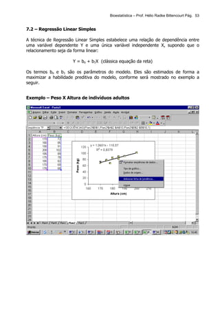 Bioestatística – Prof. Hélio Radke Bittencourt Pág. 53


7.2 – Regressão Linear Simples

A técnica de Regressão Linear Simples estabelece uma relação de dependência entre
uma variável dependente Y e uma única variável independente X, supondo que o
relacionamento seja da forma linear:

                     Y = bo + b1X (clássica equação da reta)

Os termos bo e b1 são os parâmetros do modelo. Eles são estimados de forma a
maximizar a habilidade preditiva do modelo, conforme será mostrado no exemplo a
seguir.


Exemplo – Peso X Altura de indivíduos adultos
 