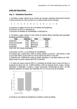 Bioestatística – Prof. Hélio Radke Bittencourt Pág. 54


Lista de Exercícios

Cap. 2 – Estatística Descritiva

1. Os dados a seguir referem-se ao número de cirurgias realizadas diariamente durante
a última quinzena do mês de julho em um determinado centro cirúrgico.

   2                                1     2      3      2   2        0      2        1     2     0    1     2    1     0

a) Organize os dados na forma de uma tabelas de freqüências.
b) Encontre as MTC's e interprete-as.
c) Encontre as Medidas de Variabilidade e interprete-as.

2. Os dados a seguir indicam a                                           taxa média de calorias diárias ingeridas pela população
de países da América Central.
        País         Calorias                                                   País             Calorias
Costa Rica             2760                                              Haiti                    1965
Domincan Republic      2310                                              Honduras                 2200
El Salvador            2270                                              Nicaragua                2215
Guatemala              2190                                              Panama                   2490
Fonte: OMS, 1995. (dados arredondados)

a) Encontrar as MTC´s e as Medidas de Variabilidade.
b) Suponha que, subitamente, todos os países passem a consumir 100 calorias a mais
na sua dieta diária. Quais seriam os novos valores das MTC's e das MV?
c) Suponha que, subitamente, todos os países aumentem a sua dieta calórica em 10%.
Quais seriam os novos valores das MTC's e das MV?

3. O índice de massa corporal (IMC) é o resultado da divisão entre o peso (em kg) e o
quadrado da altura (em m). A OMS classifica o IMC da seguinte forma: magro, normal,
sobrepeso e obesidade. O gráfico a seguir apresenta a distribuição do peso de 200
bailarinas gaúchas. Os dados são inspirados em um TCC do curso de Psicologia.
                               60

                                                              56
                               50



                               40

                                               38
   Freqüência Relativa (fri)




                               30



                               20



                               10

                                                                                 6
                               0
                                              M agro        Normal          Sobrepeso


                                    Categorias do IMC



a) Construa uma tabela de freqüências completa a partir do gráfico.
 