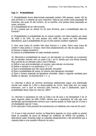 Bioestatística – Prof. Hélio Radke Bittencourt Pág. 56


Cap. 3 - Probabilidade

7. (Probabilidade) Numa determinada população existem 200 pessoas, sendo 120 do
sexo feminino e o restante do sexo masculino. Sabe-se que existe nessa população 40
fumantes, dos quais 25 são homens. Se eu escolher uma pessoa dessa população ao
acaso, encontre:
a) A probabilidade de ser não-fumante.
b) Se a pessoa que eu sortear for do sexo feminino, qual a probabilidade dela ser
fumante?

8. (Probabilidade) A probabilidade de um exame resultar num falso-negativo em casos
de AIDS é de 10%. Se uma pessoa com AIDS faz exame em três diferentes
laboratórios, qual a probabilidade de que os três exames resultem negativos?

9. Uma caixa (caixa A) contém três ratos brancos e 1 preto. Outra caixa (caixa B)
contém 4 ratos pretos e 1 branco. Você retira aleatoriamente um rato de cada caixa:
a) Escreva o espaço amostral S.
b) Calcule as probabilidades de cada resultado possível.

10. (Binomial) A probabilidade de nascer um cão labrador cor chocolate no cruzamento
de um labrador amarelo com um preto é de 1 em 8. Admita que uma fêmea amarela
ficou prenha de um labrador preto e teve 8 filhotes:
a) Defina o que será considerado um sucesso para calcular via binomial.
b) Defina a variável X e os parâmetros "n" e "p".
c) Qual a probabilidade que não nasça labrador chocolate?
d) Qual a probabilidade de nascer no máximo dois labradores chocolate?
e) Qual o número esperado de labradores chocolate. Utilize o seguinte resultado para
facilitar os cálculos: na binomial E(X) = n . p


11. (Normal) A altura de meninos americanos adolescentes segue uma distribuição
normal com média de 1,70m e desvio-padrão de 12,2m. Você sabe tem um amigo
americano, com o qual se comunica pela Internet, e que é adolescente. Qual a
probabilidade desse rapaz ter mais de 1,80m?


12. (Normal) A expectativa de vida na Índia é de 58 anos e em Bangladesh é de 53
anos, segundo dados da ONU (1995). Admita que a expectativa de vida siga uma
distribuição aproximadamente normal e que o desvio-padrão na Índia seja de 12 anos e
em Bangladesh seja de 7 anos.
a) Em qual país é mais provável de encontrarmos um habitante com mais de 65 anos?


13. O que é mais provável: acertar na Mega-Sena jogando um único cartão ou acertar
todas as questões da prova de Biologia do vestibular da UFRGS (30 questões, 5
alternativas cada) chutando todas as respostas aleatoriamente e não permitindo que a
resposta dada a uma questão influencie na outra...
 