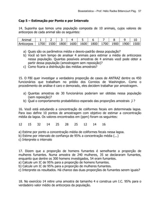Bioestatística – Prof. Hélio Radke Bittencourt Pág. 57


Cap 5 – Estimação por Ponto e por Intervalo

14. Suponha que temos uma população composta de 10 animais, cujos valores de
anticorpos de cada animal são os seguintes:

  Animal       1       2       3        4       5        6        7        8        9       10
Anticorpos    1700    1500    1800     1600    1600     1800     1700     1900     1900     1500

     a) Quais são os parâmetros média e desvio-padrão dessa população?
     b) Você só tem tempo de analisar 4 animais para estimar a média de anticorpos
        nessa população. Quantas possíveis amostras de 4 animais você pode obter a
        partir dessa população (amostragem sem reposição)?
     c) Como ficaria a distribuição das médias amostrais?


15. O FBI quer investigar a verdadeira proporção de casos de ANTRAZ dentre os 450
funcionários que trabalham no prédio dos Correios de Washington. Como o
procedimento de análise é caro e demorado, eles decidem trabalhar por amostragem.

     a) Quantas amostras de 30 funcionários poderiam ser obtidas nessa população
        (sem reposição)?
     b) Qual o comportamento probabilístico esperado das proporções amostrais p ?
                                                                              ˆ

16. Você está estudando a concentração de coliformes fecais em determinada lagoa.
Para isso define 10 pontos de amostragem com objetivo de estimar a concentração
média da lagoa. Os valores encontrados em (ppm) foram os seguintes:

12     15     32     14      25   28     25       12      14      16

a) Estime por ponto a concentração média de coliformes fecais nessa lagoa.
b) Estime por intervalo de confiança de 95% a concentração média (...)
c) Interprete o intervalo


17. Dizem que a proporção de homens fumantes é semelhante a proporção de
mulheres fumantes. Numa amostra de 240 mulheres, 35 se declararam fumantes,
enquanto que dentre os 300 homens investigados, 54 eram fumantes.
a) Calcule um IC de 95% para a proporção de homens fumantes.
b) Calcule um IC de 95% para a proporção de mulheres fumantes.
c) Interprete os resultados. Há chance das duas proporções de fumantes serem iguais?


18. No exercício 14 retire uma amostra de tamanho 4 e construa um I.C. 95% para o
verdadeiro valor médio de anticorpos da população.
 