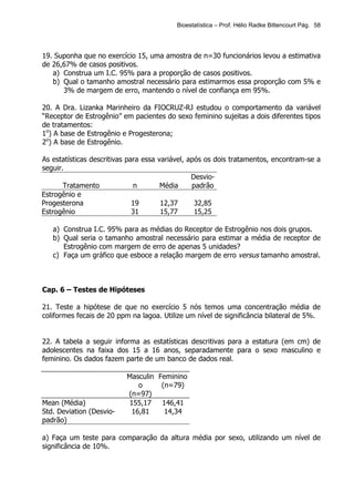 Bioestatística – Prof. Hélio Radke Bittencourt Pág. 58




19. Suponha que no exercício 15, uma amostra de n=30 funcionários levou a estimativa
de 26,67% de casos positivos.
   a) Construa um I.C. 95% para a proporção de casos positivos.
   b) Qual o tamanho amostral necessário para estimarmos essa proporção com 5% e
      3% de margem de erro, mantendo o nível de confiança em 95%.

20. A Dra. Lizanka Marinheiro da FIOCRUZ-RJ estudou o comportamento da variável
“Receptor de Estrogênio” em pacientes do sexo feminino sujeitas a dois diferentes tipos
de tratamentos:
1o) A base de Estrogênio e Progesterona;
2o) A base de Estrogênio.

As estatísticas descritivas para essa variável, após os dois tratamentos, encontram-se a
seguir.
                                                 Desvio-
       Tratamento              n       Média     padrão
Estrogênio e
Progesterona                  19       12,37      32,85
Estrogênio                    31       15,77      15,25

   a) Construa I.C. 95% para as médias do Receptor de Estrogênio nos dois grupos.
   b) Qual seria o tamanho amostral necessário para estimar a média de receptor de
      Estrogênio com margem de erro de apenas 5 unidades?
   c) Faça um gráfico que esboce a relação margem de erro versus tamanho amostral.



Cap. 6 – Testes de Hipóteses

21. Teste a hipótese de que no exercício 5 nós temos uma concentração média de
coliformes fecais de 20 ppm na lagoa. Utilize um nível de significância bilateral de 5%.


22. A tabela a seguir informa as estatísticas descritivas para a estatura (em cm) de
adolescentes na faixa dos 15 a 16 anos, separadamente para o sexo masculino e
feminino. Os dados fazem parte de um banco de dados real.

                          Masculin Feminino
                             o      (n=79)
                          (n=97)
Mean (Média)              155,17    146,41
Std. Deviation (Desvio-    16,81     14,34
padrão)

a) Faça um teste para comparação da altura média por sexo, utilizando um nível de
significância de 10%.
 