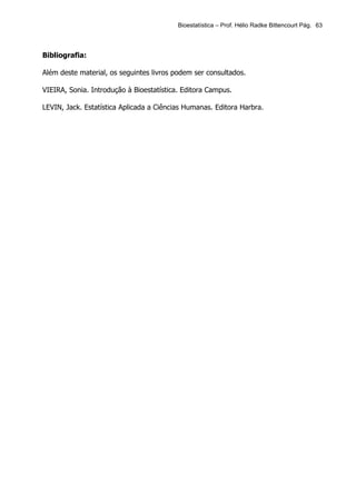 Bioestatística – Prof. Hélio Radke Bittencourt Pág. 63




Bibliografia:

Além deste material, os seguintes livros podem ser consultados.

VIEIRA, Sonia. Introdução à Bioestatística. Editora Campus.

LEVIN, Jack. Estatística Aplicada a Ciências Humanas. Editora Harbra.
 