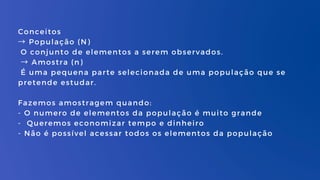 Conceitos
→ População (N)
O conjunto de elementos a serem observados.
→ Amostra (n)
É uma pequena parte selecionada de uma população que se
pretende estudar.
Fazemos amostragem quando:
- O numero de elementos da população é muito grande
- Queremos economizar tempo e dinheiro
- Não é possível acessar todos os elementos da população
 