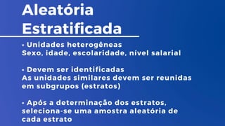 Aleatória
Estratificada
• Unidades heterogêneas
Sexo, idade, escolaridade, nível salarial
• Devem ser identificadas
As unidades similares devem ser reunidas
em subgrupos (estratos)
• Após a determinação dos estratos,
seleciona-se uma amostra aleatória de
cada estrato
 
