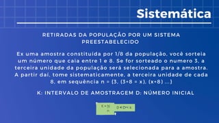 Sistemática
Ex uma amostra constituída por 1/8 da população, você sorteia
um número que caia entre 1 e 8. Se for sorteado o numero 3, a
terceira unidade da população será selecionada para a amostra.
A partir daí, tome sistematicamente, a terceira unidade de cada
8, em sequência n = {3, (3+8 = x), (x+8) ...}
RETIRADAS DA POPULAÇÃO POR UM SISTEMA
PREESTABELECIDO
K: INTERVALO DE AMOSTRAGEM D: NÚMERO INICIAL
 