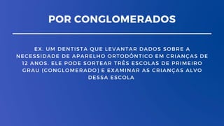 POR CONGLOMERADOS
EX. UM DENTISTA QUE LEVANTAR DADOS SOBRE A
NECESSIDADE DE APARELHO ORTODÔNTICO EM CRIANÇAS DE
12 ANOS. ELE PODE SORTEAR TRÊS ESCOLAS DE PRIMEIRO
GRAU (CONGLOMERADO) E EXAMINAR AS CRIANÇAS ALVO
DESSA ESCOLA
 