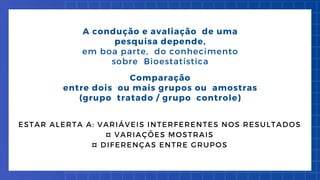 A condução e avaliação de uma
pesquisa depende,
em boa parte, do conhecimento
sobre Bioestatística
Comparação
entre dois ou mais grupos ou amostras
(grupo tratado / grupo controle)
ESTAR ALERTA A: VARIÁVEIS INTERFERENTES NOS RESULTADOS
¤ VARIAÇÕES MOSTRAIS
¤ DIFERENÇAS ENTRE GRUPOS
 