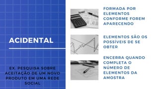 ENCERRA QUANDO
COMPLETA O
NÚMERO DE
ELEMENTOS DA
AMOSTRA
FORMADA POR
ELEMENTOS
CONFORME FOREM
APARECENDO
ELEMENTOS SÃO OS
POSSÍVEIS DE SE
OBTER
ACIDENTAL
EX. PESQUISA SOBRE
ACEITAÇÃO DE UM NOVO
PRODUTO EM UMA REDE
SOCIAL
 