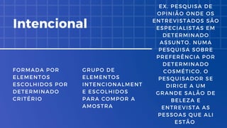 FORMADA POR
ELEMENTOS
ESCOLHIDOS POR
DETERMINADO
CRITÉRIO
GRUPO DE
ELEMENTOS
INTENCIONALMENT
E ESCOLHIDOS
PARA COMPOR A
AMOSTRA
Intencional
EX. PESQUISA DE
OPINIÃO ONDE OS
ENTREVISTADOS SÃO
ESPECIALISTAS EM
DETERMINADO
ASSUNTO. NUMA
PESQUISA SOBRE
PREFERÊNCIA POR
DETERMINADO
COSMÉTICO, O
PESQUISADOR SE
DIRIGE A UM
GRANDE SALÃO DE
BELEZA E
ENTREVISTA AS
PESSOAS QUE ALI
ESTÃO
 